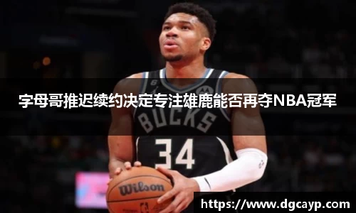 字母哥推迟续约决定专注雄鹿能否再夺NBA冠军